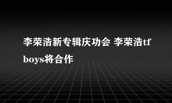 李荣浩新专辑庆功会 李荣浩tfboys将合作