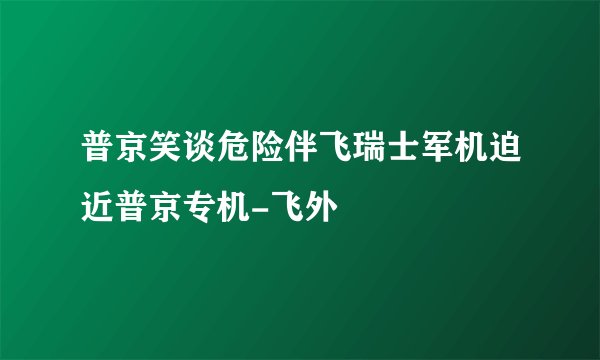 普京笑谈危险伴飞瑞士军机迫近普京专机-飞外