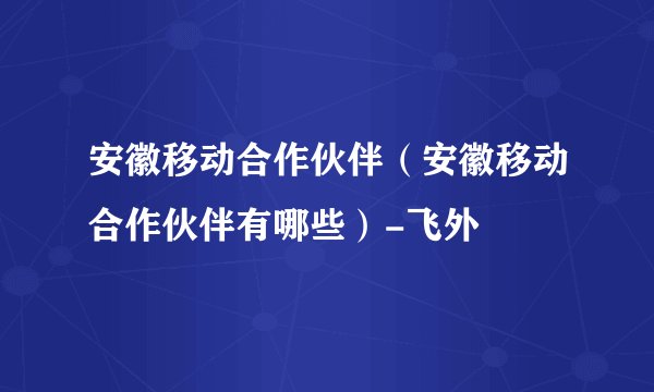 安徽移动合作伙伴（安徽移动合作伙伴有哪些）-飞外