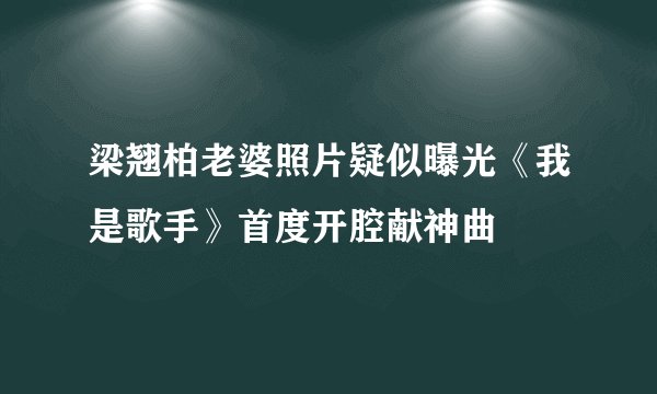 梁翘柏老婆照片疑似曝光《我是歌手》首度开腔献神曲