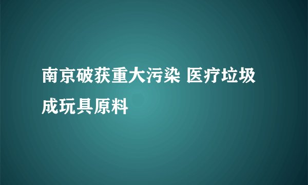 南京破获重大污染 医疗垃圾成玩具原料