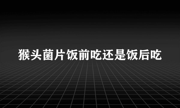 猴头菌片饭前吃还是饭后吃