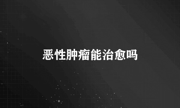 恶性肿瘤能治愈吗