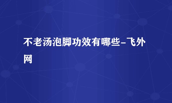 不老汤泡脚功效有哪些-飞外网