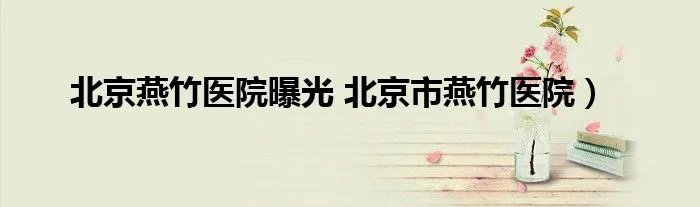 北京燕竹医院曝光 北京市燕竹医院）