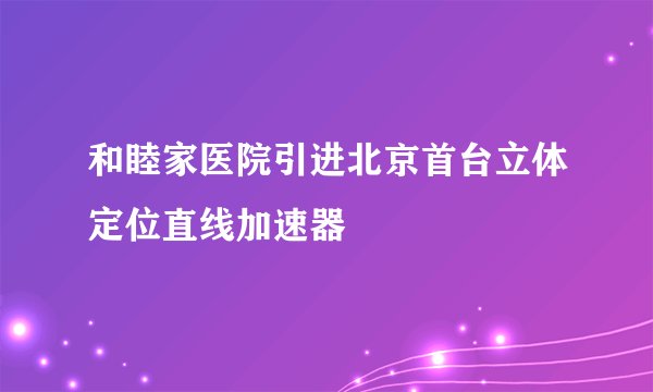 和睦家医院引进北京首台立体定位直线加速器