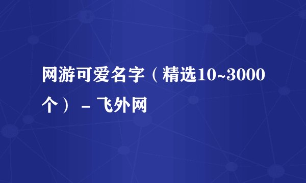 网游可爱名字（精选10~3000个） - 飞外网