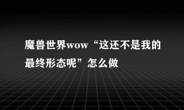 魔兽世界wow“这还不是我的最终形态呢”怎么做