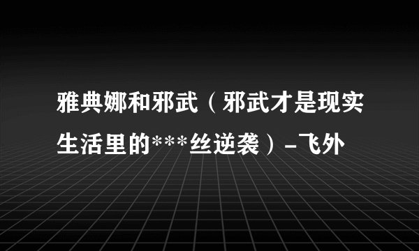 雅典娜和邪武（邪武才是现实生活里的***丝逆袭）-飞外