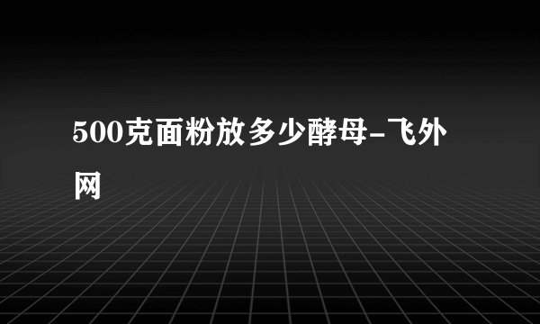 500克面粉放多少酵母-飞外网