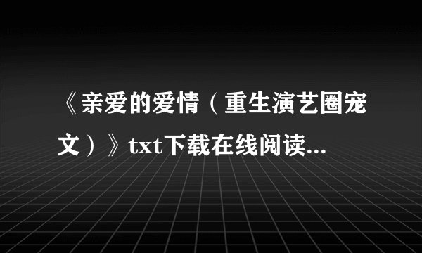 《亲爱的爱情（重生演艺圈宠文）》txt下载在线阅读全文，求百度网盘云资源