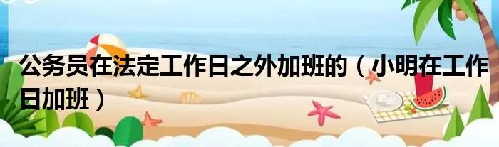 公务员在法定工作日之外加班的（小明在工作日加班）