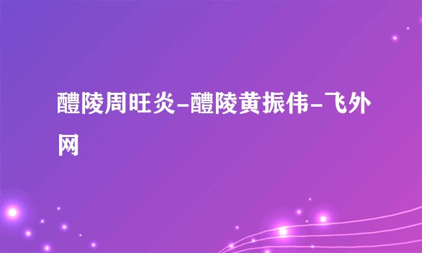 醴陵周旺炎-醴陵黄振伟-飞外网