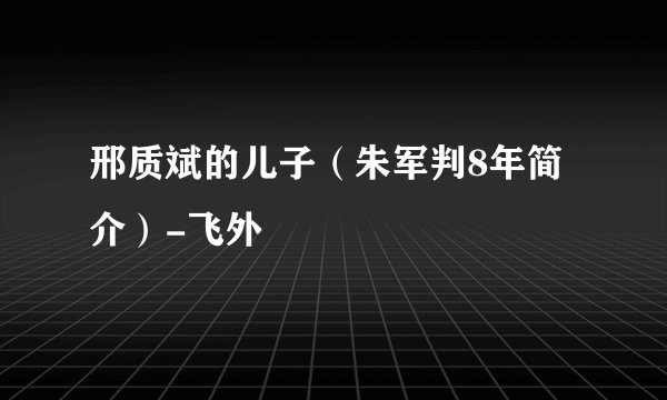 邢质斌的儿子（朱军判8年简介）-飞外