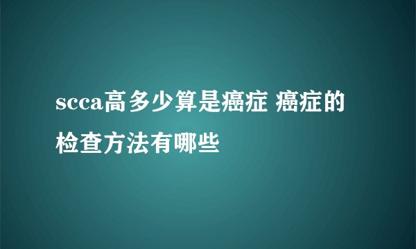 scca高多少算是癌症 癌症的检查方法有哪些