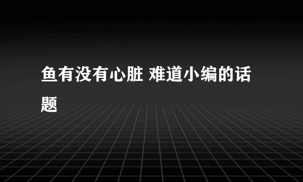 鱼有没有心脏 难道小编的话题