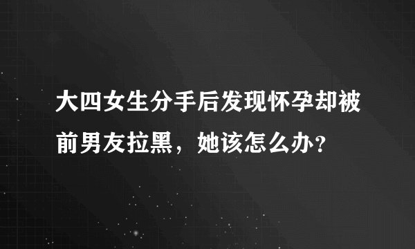 大四女生分手后发现怀孕却被前男友拉黑，她该怎么办？