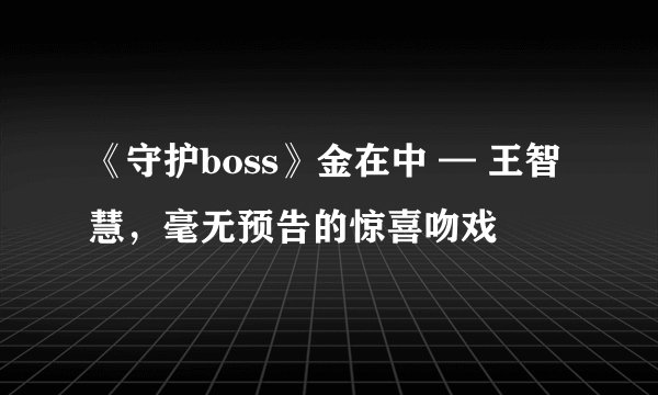 《守护boss》金在中 — 王智慧,毫无预告的惊喜吻戏