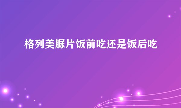 格列美脲片饭前吃还是饭后吃