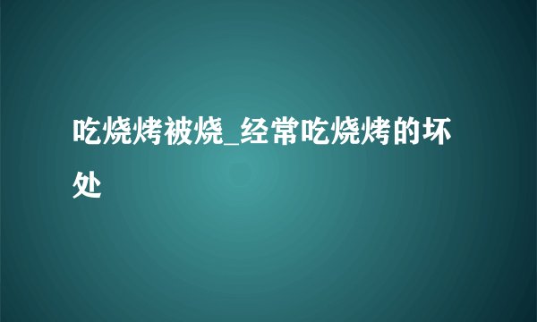 吃烧烤被烧_经常吃烧烤的坏处
