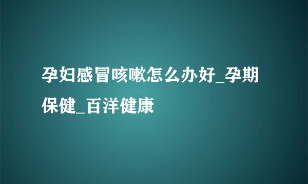 孕妇感冒咳嗽怎么办好_孕期保健_百洋健康