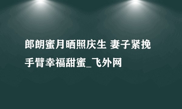 郎朗蜜月晒照庆生 妻子紧挽手臂幸福甜蜜_飞外网