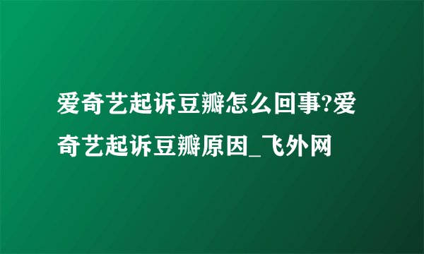 爱奇艺起诉豆瓣怎么回事?爱奇艺起诉豆瓣原因_飞外网