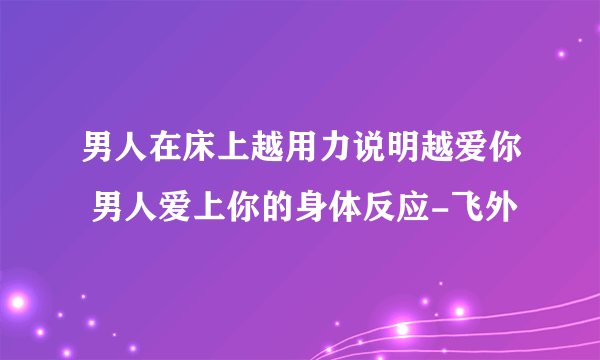 男人在床上越用力说明越爱你 男人爱上你的身体反应-飞外