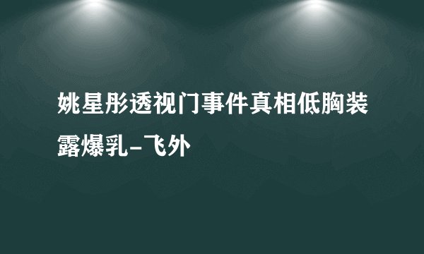 姚星彤透视门事件真相低胸装露爆乳-飞外