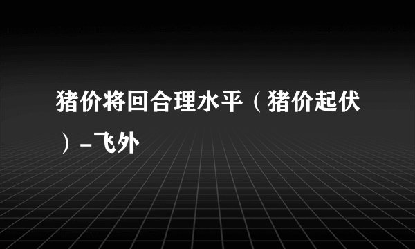 猪价将回合理水平（猪价起伏）-飞外