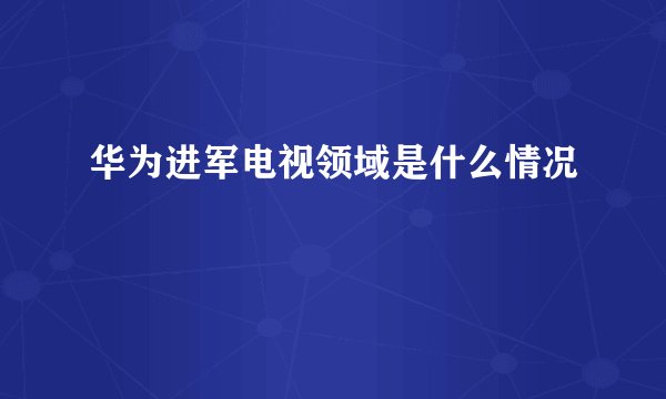 华为进军电视领域是什么情况