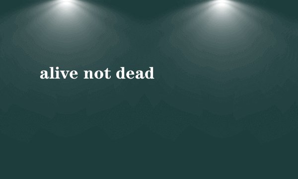 alive not dead