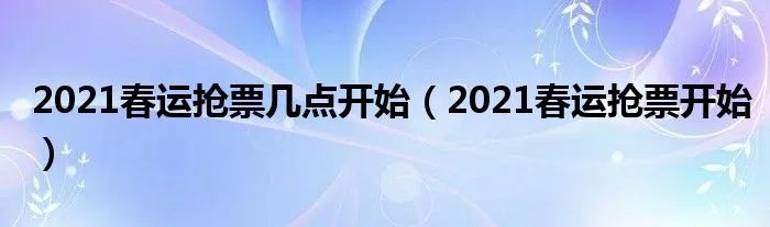 2021春运抢票几点开始(2021春运抢票开始)