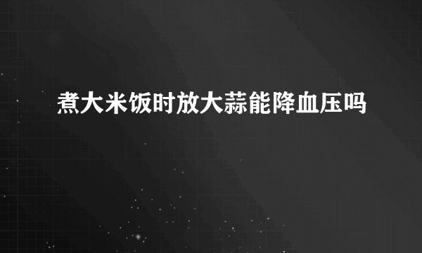 煮大米饭时放大蒜能降血压吗