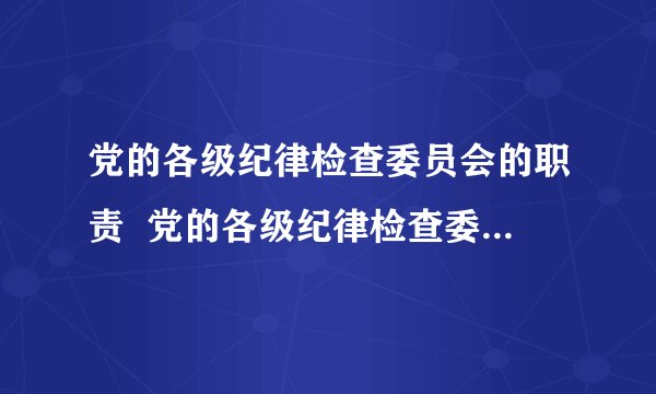 党的各级纪律检查委员会的职责  党的各级纪律检查委员会的职责是什么