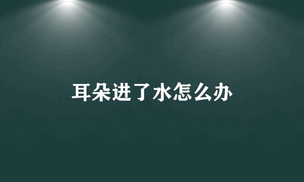 耳朵进了水怎么办