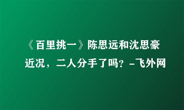 《百里挑一》陈思远和沈思豪近况，二人分手了吗？-飞外网