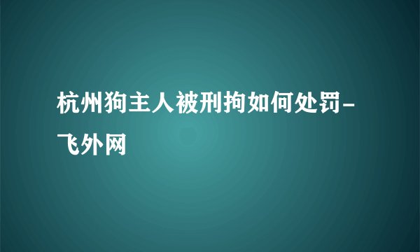杭州狗主人被刑拘如何处罚-飞外网