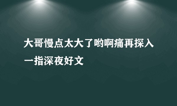 大哥慢点太大了哟啊痛再探入一指深夜好文
