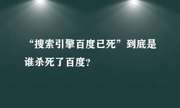 “搜索引擎百度已死”到底是谁杀死了百度？