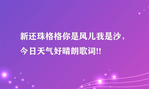 新还珠格格你是风儿我是沙，今日天气好晴朗歌词!!