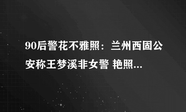 90后警花不雅照：兰州西固公安称王梦溪非女警 艳照系男友报复-飞外