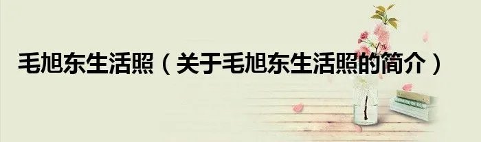 毛旭东生活照（关于毛旭东生活照的简介）