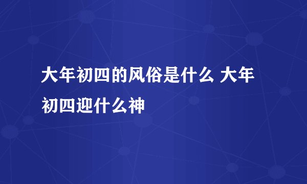 大年初四的风俗是什么 大年初四迎什么神