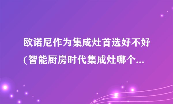 欧诺尼作为集成灶首选好不好(智能厨房时代集成灶哪个牌子好)