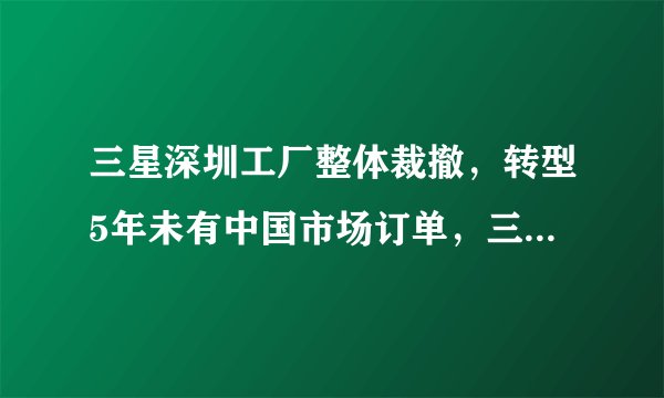 三星深圳工厂整体裁撤,转型5年未有中国市场订单,三星为何会在中国市场节节败退?