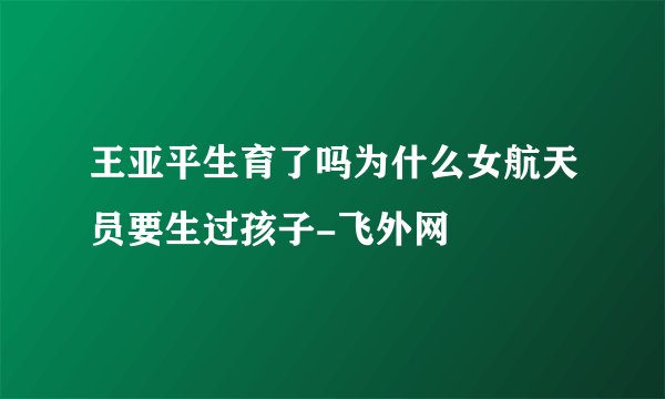 王亚平生育了吗为什么女航天员要生过孩子-飞外网
