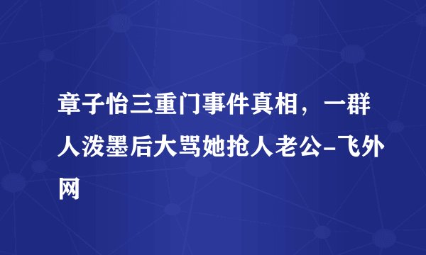 章子怡三重门事件真相，一群人泼墨后大骂她抢人老公-飞外网