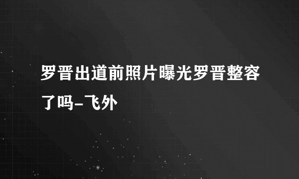罗晋出道前照片曝光罗晋整容了吗-飞外