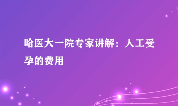 哈医大一院专家讲解：人工受孕的费用